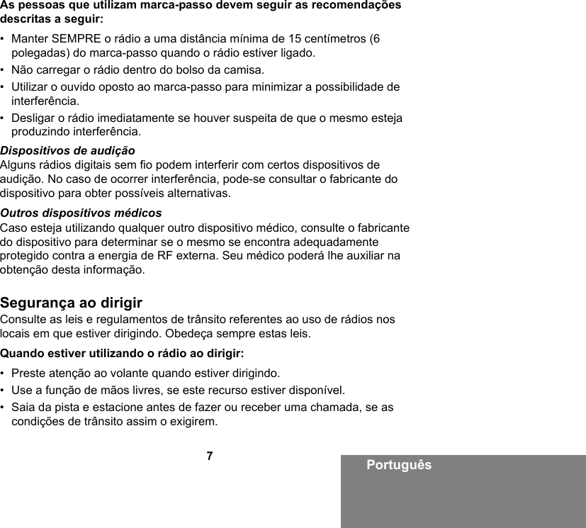 7PortuguêsAs pessoas que utilizam marca-passo devem seguir as recomendações descritas a seguir:• Manter SEMPRE o rádio a uma distância mínima de 15 centímetros (6 polegadas) do marca-passo quando o rádio estiver ligado.• Não carregar o rádio dentro do bolso da camisa.• Utilizar o ouvido oposto ao marca-passo para minimizar a possibilidade de interferência.• Desligar o rádio imediatamente se houver suspeita de que o mesmo esteja produzindo interferência.Dispositivos de audiçãoAlguns rádios digitais sem fio podem interferir com certos dispositivos de audição. No caso de ocorrer interferência, pode-se consultar o fabricante do dispositivo para obter possíveis alternativas.Outros dispositivos médicosCaso esteja utilizando qualquer outro dispositivo médico, consulte o fabricante do dispositivo para determinar se o mesmo se encontra adequadamente protegido contra a energia de RF externa. Seu médico poderá lhe auxiliar na obtenção desta informação.Segurança ao dirigirConsulte as leis e regulamentos de trânsito referentes ao uso de rádios nos locais em que estiver dirigindo. Obedeça sempre estas leis.Quando estiver utilizando o rádio ao dirigir:• Preste atenção ao volante quando estiver dirigindo.• Use a função de mãos livres, se este recurso estiver disponível.• Saia da pista e estacione antes de fazer ou receber uma chamada, se as condições de trânsito assim o exigirem.