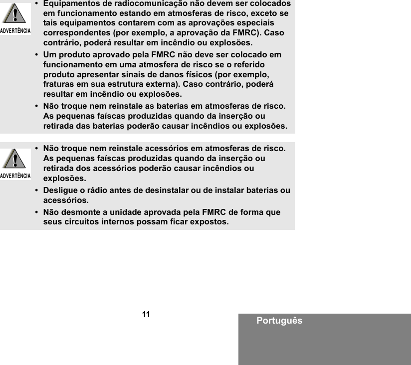 11 Português• Equipamentos de radiocomunicação não devem ser colocados em funcionamento estando em atmosferas de risco, exceto se tais equipamentos contarem com as aprovações especiais correspondentes (por exemplo, a aprovação da FMRC). Caso contrário, poderá resultar em incêndio ou explosões.• Um produto aprovado pela FMRC não deve ser colocado em funcionamento em uma atmosfera de risco se o referido produto apresentar sinais de danos físicos (por exemplo, fraturas em sua estrutura externa). Caso contrário, poderá resultar em incêndio ou explosões.• Não troque nem reinstale as baterias em atmosferas de risco. As pequenas faíscas produzidas quando da inserção ou retirada das baterias poderão causar incêndios ou explosões.• Não troque nem reinstale acessórios em atmosferas de risco. As pequenas faíscas produzidas quando da inserção ou retirada dos acessórios poderão causar incêndios ou explosões.• Desligue o rádio antes de desinstalar ou de instalar baterias ou acessórios.• Não desmonte a unidade aprovada pela FMRC de forma que seus circuitos internos possam ficar expostos. !ADVERTÊNCIA!!ADVERTÊNCIA!