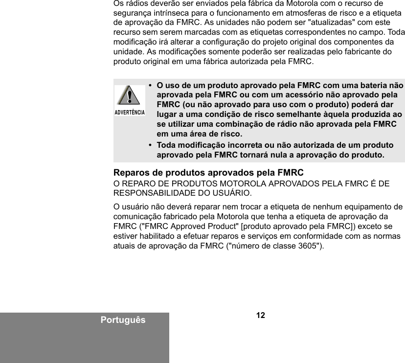 12PortuguêsOs rádios deverão ser enviados pela fábrica da Motorola com o recurso de segurança intrínseca para o funcionamento em atmosferas de risco e a etiqueta de aprovação da FMRC. As unidades não podem ser &quot;atualizadas&quot; com este recurso sem serem marcadas com as etiquetas correspondentes no campo. Toda modificação irá alterar a configuração do projeto original dos componentes da unidade. As modificações somente poderão ser realizadas pelo fabricante do produto original em uma fábrica autorizada pela FMRC.Reparos de produtos aprovados pela FMRCO REPARO DE PRODUTOS MOTOROLA APROVADOS PELA FMRC É DE RESPONSABILIDADE DO USUÁRIO.O usuário não deverá reparar nem trocar a etiqueta de nenhum equipamento de comunicação fabricado pela Motorola que tenha a etiqueta de aprovação da FMRC (&quot;FMRC Approved Product&quot; [produto aprovado pela FMRC]) exceto se estiver habilitado a efetuar reparos e serviços em conformidade com as normas atuais de aprovação da FMRC (&quot;número de classe 3605&quot;).• O uso de um produto aprovado pela FMRC com uma bateria não aprovada pela FMRC ou com um acessório não aprovado pela FMRC (ou não aprovado para uso com o produto) poderá dar lugar a uma condição de risco semelhante àquela produzida ao se utilizar uma combinação de rádio não aprovada pela FMRC em uma área de risco.• Toda modificação incorreta ou não autorizada de um produto aprovado pela FMRC tornará nula a aprovação do produto.!ADVERTÊNCIA!