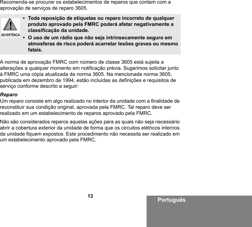 13 PortuguêsRecomenda-se procurar os estabelecimentos de reparos que contam com a aprovação de serviços de reparo 3605.A norma de aprovação FMRC com número de classe 3605 está sujeita a alterações a qualquer momento em notificação prévia. Sugerimos solicitar junto à FMRC uma cópia atualizada da norma 3605. Na mencionada norma 3605, publicada em dezembro de 1994, estão incluídas as definições e requisitos de serviço conforme descrito a seguir:ReparoUm reparo consiste em algo realizado no interior da unidade com a finalidade de reconstituir sua condição original, aprovada pela FMRC. Tal reparo deve ser realizado em um estabelecimento de reparos aprovado pela FMRC. Não são considerados reparos aquelas ações para as quais não seja necessário abrir a cobertura exterior da unidade de forma que os circuitos elétricos internos da unidade fiquem expostos. Este procedimento não necessita ser realizado em um estabelecimento aprovado pela FMRC.• Toda reposição de etiquetas ou reparo incorreto de qualquer produto aprovado pela FMRC poderá afetar negativamente a classificação da unidade.• O uso de um rádio que não seja intrinsecamente seguro em atmosferas de risco poderá acarretar lesões graves ou mesmo fatais.!ADVERTÊNCIA!