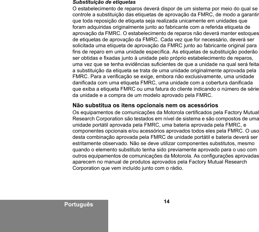 14PortuguêsSubstituição de etiquetasO estabelecimento de reparos deverá dispor de um sistema por meio do qual se controle a substituição das etiquetas de aprovação da FMRC, de modo a garantir que toda reposição de etiqueta seja realizada unicamente em unidades que foram adquiridas originalmente junto ao fabricante com a referida etiqueta de aprovação da FMRC. O estabelecimento de reparos não deverá manter estoques de etiquetas de aprovação da FMRC. Cada vez que for necessário, deverá ser solicitada uma etiqueta de aprovação da FMRC junto ao fabricante original para fins de reparo em uma unidade específica. As etiquetas de substituição poderão ser obtidas e fixadas junto à unidade pelo próprio estabelecimento de reparos, uma vez que se tenha evidências suficientes de que a unidade na qual será feita a substituição da etiqueta se trata de uma unidade originalmente aprovada pela FMRC. Para a verificação se exige, embora não exclusivamente, uma unidade danificada com uma etiqueta FMRC, uma unidade com a cobertura danificada que exiba a etiqueta FMRC ou uma fatura do cliente indicando o número de série da unidade e a compra de um modelo aprovado pela FMRC.Não substitua os itens opcionais nem os acessóriosOs equipamentos de comunicações da Motorola certificados pela Factory Mutual Research Corporation são testados em nível de sistema e são compostos de uma unidade portátil aprovada pela FMRC, uma bateria aprovada pela FMRC, e componentes opcionais e/ou acessórios aprovados todos eles pela FMRC. O uso desta combinação aprovada pela FMRC de unidade portátil e bateria deverá ser estritamente observado. Não se deve utilizar componentes substitutos, mesmo quando o elemento substituto tenha sido previamente aprovado para o uso com outros equipamentos de comunicações da Motorola. As configurações aprovadas aparecem no manual de produtos aprovados pela Factory Mutual Research Corporation que vem incluído junto com o rádio.