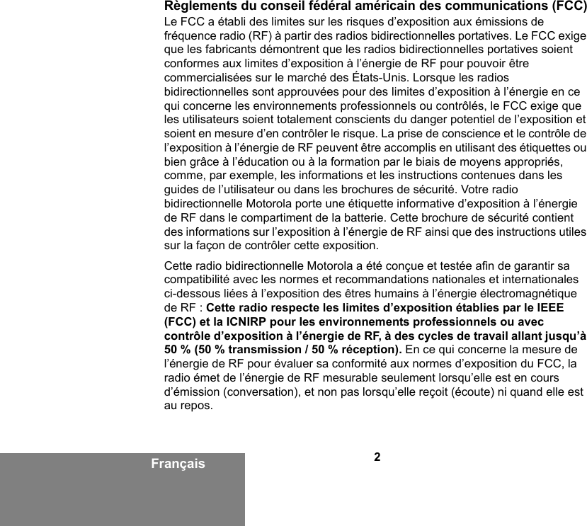 2FrançaisRèglements du conseil fédéral américain des communications (FCC)Le FCC a établi des limites sur les risques d’exposition aux émissions de fréquence radio (RF) à partir des radios bidirectionnelles portatives. Le FCC exige que les fabricants démontrent que les radios bidirectionnelles portatives soient conformes aux limites d’exposition à l’énergie de RF pour pouvoir être commercialisées sur le marché des États-Unis. Lorsque les radios bidirectionnelles sont approuvées pour des limites d’exposition à l’énergie en ce qui concerne les environnements professionnels ou contrôlés, le FCC exige que les utilisateurs soient totalement conscients du danger potentiel de l’exposition et soient en mesure d’en contrôler le risque. La prise de conscience et le contrôle de l’exposition à l’énergie de RF peuvent être accomplis en utilisant des étiquettes ou bien grâce à l’éducation ou à la formation par le biais de moyens appropriés, comme, par exemple, les informations et les instructions contenues dans les guides de l’utilisateur ou dans les brochures de sécurité. Votre radio bidirectionnelle Motorola porte une étiquette informative d’exposition à l’énergie de RF dans le compartiment de la batterie. Cette brochure de sécurité contient des informations sur l’exposition à l’énergie de RF ainsi que des instructions utiles sur la façon de contrôler cette exposition.Cette radio bidirectionnelle Motorola a été conçue et testée afin de garantir sa compatibilité avec les normes et recommandations nationales et internationales ci-dessous liées à l’exposition des êtres humains à l’énergie électromagnétique de RF : Cette radio respecte les limites d’exposition établies par le IEEE (FCC) et la ICNIRP pour les environnements professionnels ou avec contrôle d’exposition à l’énergie de RF, à des cycles de travail allant jusqu’à 50 % (50 % transmission / 50 % réception). En ce qui concerne la mesure de l’énergie de RF pour évaluer sa conformité aux normes d’exposition du FCC, la radio émet de l’énergie de RF mesurable seulement lorsqu’elle est en cours d’émission (conversation), et non pas lorsqu’elle reçoit (écoute) ni quand elle est au repos.