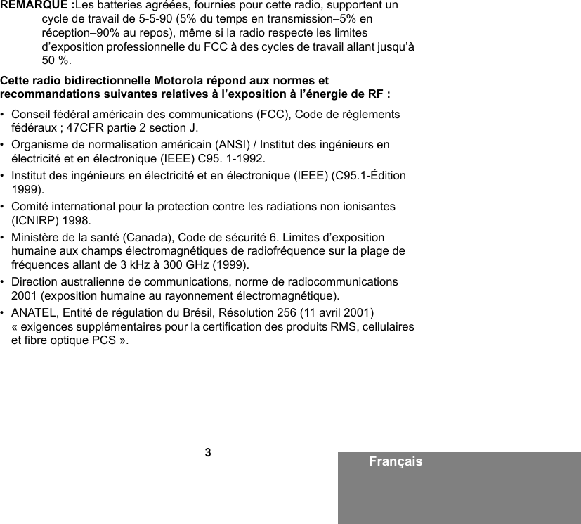 3FrançaisREMARQUE :Les batteries agréées, fournies pour cette radio, supportent un cycle de travail de 5-5-90 (5% du temps en transmission–5% en réception–90% au repos), même si la radio respecte les limites d’exposition professionnelle du FCC à des cycles de travail allant jusqu’à 50 %.Cette radio bidirectionnelle Motorola répond aux normes et recommandations suivantes relatives à l’exposition à l’énergie de RF :• Conseil fédéral américain des communications (FCC), Code de règlements fédéraux ; 47CFR partie 2 section J.• Organisme de normalisation américain (ANSI) / Institut des ingénieurs en électricité et en électronique (IEEE) C95. 1-1992.• Institut des ingénieurs en électricité et en électronique (IEEE) (C95.1-Édition 1999).• Comité international pour la protection contre les radiations non ionisantes (ICNIRP) 1998.• Ministère de la santé (Canada), Code de sécurité 6. Limites d’exposition humaine aux champs électromagnétiques de radiofréquence sur la plage de fréquences allant de 3 kHz à 300 GHz (1999).• Direction australienne de communications, norme de radiocommunications 2001 (exposition humaine au rayonnement électromagnétique).• ANATEL, Entité de régulation du Brésil, Résolution 256 (11 avril 2001) « exigences supplémentaires pour la certification des produits RMS, cellulaires et fibre optique PCS ».