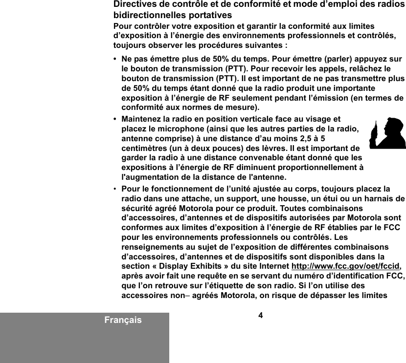 4FrançaisDirectives de contrôle et de conformité et mode d’emploi des radios bidirectionnelles portativesPour contrôler votre exposition et garantir la conformité aux limites d’exposition à l’énergie des environnements professionnels et contrôlés, toujours observer les procédures suivantes :• Ne pas émettre plus de 50% du temps. Pour émettre (parler) appuyez sur le bouton de transmission (PTT). Pour recevoir les appels, relâchez le bouton de transmission (PTT). Il est important de ne pas transmettre plus de 50% du temps étant donné que la radio produit une importante exposition à l’énergie de RF seulement pendant l’émission (en termes de conformité aux normes de mesure).• Maintenez la radio en position verticale face au visage et placez le microphone (ainsi que les autres parties de la radio, antenne comprise) à une distance d’au moins 2,5 à 5 centimètres (un à deux pouces) des lèvres. Il est important de garder la radio à une distance convenable étant donné que les expositions à l’énergie de RF diminuent proportionnellement à l&apos;augmentation de la distance de l&apos;antenne.•Pour le fonctionnement de l’unité ajustée au corps, toujours placez la radio dans une attache, un support, une housse, un étui ou un harnais de sécurité agréé Motorola pour ce produit. Toutes combinaisons d’accessoires, d’antennes et de dispositifs autorisées par Motorola sont conformes aux limites d’exposition à l’énergie de RF établies par le FCC pour les environnements professionnels ou contrôlés. Les renseignements au sujet de l’exposition de différentes combinaisons d’accessoires, d’antennes et de dispositifs sont disponibles dans la section « Display Exhibits » du site Internet http://www.fcc.gov/oet/fccid, après avoir fait une requête en se servant du numéro d’identification FCC, que l’on retrouve sur l’étiquette de son radio. Si l’on utilise des accessoires non– agréés Motorola, on risque de dépasser les limites 