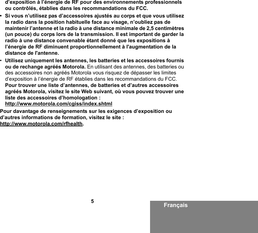 5Françaisd’exposition à l’énergie de RF pour des environnements professionnels ou contrôlés, établies dans les recommandations du FCC.• Si vous n’utilisez pas d’accessoires ajustés au corps et que vous utilisez la radio dans la position habituelle face au visage, n’oubliez pas de maintenir l’antenne et la radio à une distance minimale de 2,5 centimètres (un pouce) du corps lors de la transmission. Il est important de garder la radio à une distance convenable étant donné que les expositions à l’énergie de RF diminuent proportionnellement à l&apos;augmentation de la distance de l&apos;antenne.•Utilisez uniquement les antennes, les batteries et les accessoires fournis ou de rechange agréés Motorola. En utilisant des antennes, des batteries ou des accessoires non agréés Motorola vous risquez de dépasser les limites d’exposition à l’énergie de RF établies dans les recommandations du FCC. Pour trouver une liste d’antennes, de batteries et d’autres accessoires agréés Motorola, visitez le site Web suivant, où vous pouvez trouver une liste des accessoires d’homologation :http://www.motorola.com/cgiss/index.shtmlPour davantage de renseignements sur les exigences d’exposition ou d’autres informations de formation, visitez le site :http://www.motorola.com/rfhealth.