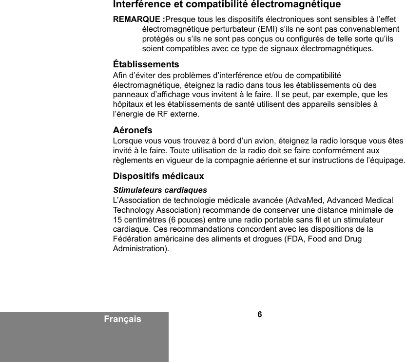 6FrançaisInterférence et compatibilité électromagnétiqueREMARQUE :Presque tous les dispositifs électroniques sont sensibles à l’effet électromagnétique perturbateur (EMI) s’ils ne sont pas convenablement protégés ou s’ils ne sont pas conçus ou configurés de telle sorte qu’ils soient compatibles avec ce type de signaux électromagnétiques.ÉtablissementsAfin d’éviter des problèmes d’interférence et/ou de compatibilité électromagnétique, éteignez la radio dans tous les établissements où des panneaux d’affichage vous invitent à le faire. Il se peut, par exemple, que les hôpitaux et les établissements de santé utilisent des appareils sensibles à l’énergie de RF externe.AéronefsLorsque vous vous trouvez à bord d’un avion, éteignez la radio lorsque vous êtes invité à le faire. Toute utilisation de la radio doit se faire conformément aux règlements en vigueur de la compagnie aérienne et sur instructions de l’équipage.Dispositifs médicauxStimulateurs cardiaquesL’Association de technologie médicale avancée (AdvaMed, Advanced Medical Technology Association) recommande de conserver une distance minimale de 15 centimètres (6 pouces) entre une radio portable sans fil et un stimulateur cardiaque. Ces recommandations concordent avec les dispositions de la Fédération américaine des aliments et drogues (FDA, Food and Drug Administration). 