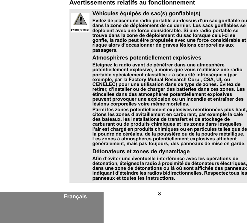 8FrançaisAvertissements relatifs au fonctionnementVéhicules équipés de sac(s) gonflable(s)Évitez de placer une radio portable au-dessus d’un sac gonflable ou dans la zone de déploiement de ce dernier. Les sacs gonflables se déploient avec une force considérable. Si une radio portable se trouve dans la zone de déploiement du sac lorsque celui-ci se gonfle, la radio peut être propulsée avec une force considérable et risque alors d’occasionner de graves lésions corporelles aux passagers.Atmosphères potentiellement explosivesÉteignez la radio avant de pénétrer dans une atmosphère potentiellement explosive, à moins que vous n’utilisiez une radio portable spécialement classifiée « à sécurité intrinsèque » (par exemple, par la Factory Mutual Research Corp., CSA, UL ou CENELEC) pour une utilisation dans ce type de zones. Évitez de retirer, d’installer ou de charger des batteries dans ces zones. Les étincelles dans des atmosphères potentiellement explosives peuvent provoquer une explosion ou un incendie et entraîner des lésions corporelles voire même mortelles.Parmi les zones potentiellement explosives mentionnées plus haut, citons les zones d’avitaillement en carburant, par exemple la cale des bateaux, les installations de transfert et de stockage de carburant ou de produits chimiques et les zones dans lesquelles l’air est chargé en produits chimiques ou en particules telles que de la poudre de céréales, de la poussière ou de la poudre métallique. Les zones à atmosphères potentiellement explosives affichent généralement, mais pas toujours, des panneaux de mise en garde.Détonateurs et zones de dynamitageAfin d’éviter une éventuelle interférence avec les opérations de détonation, éteignez la radio à proximité de détonateurs électriques, dans une zone de détonations ou là où sont affichés des panneaux indiquant d’éteindre les radios bidirectionnelles. Respectez tous les panneaux et toutes les instructions.!AVERTISSEMENT!