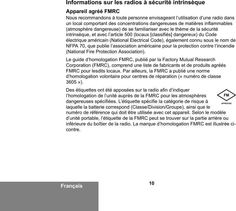 10FrançaisInformations sur les radios à sécurité intrinsèqueAppareil agréé FMRCNous recommandons à toute personne envisageant l’utilisation d’une radio dans un local comportant des concentrations dangereuses de matières inflammables (atmosphère dangereuse) de se familiariser avec le thème de la sécurité intrinsèque, et avec l’article 500 (locaux [classifiés] dangereux) du Code électrique américain (National Electrical Code), également connu sous le nom de NFPA 70, que publie l’association américaine pour la protection contre l’incendie (National Fire Protection Association).Le guide d’homologation FMRC, publié par la Factory Mutual Research Corporation (FMRC), comprend une liste de fabricants et de produits agréés FMRC pour lesdits locaux. Par ailleurs, la FMRC a publié une norme d’homologation volontaire pour centres de réparation (« numéro de classe 3605 »).Des étiquettes ont été apposées sur la radio afin d’indiquer l’homologation de l’unité auprès de la FMRC pour les atmosphères dangereuses spécifiées. L’étiquette spécifie la catégorie de risque à laquelle la batterie correspond (Classe/Division/Groupe), ainsi que le numéro de référence qui doit être utilisée avec cet appareil. Selon le modèle d’unité portable, l’étiquette de la FMRC peut se trouver sur la partie arrière ou inférieure du boîtier de la radio. La marque d’homologation FMRC est illustrée ci-contre.FMAPPROVED