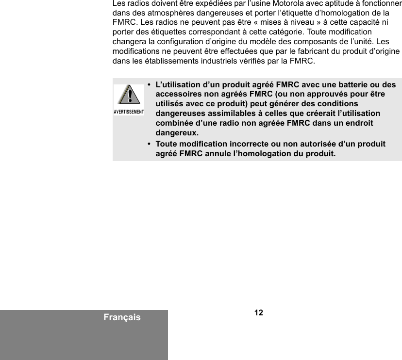 12FrançaisLes radios doivent être expédiées par l’usine Motorola avec aptitude à fonctionner dans des atmosphères dangereuses et porter l’étiquette d’homologation de la FMRC. Les radios ne peuvent pas être « mises à niveau » à cette capacité ni porter des étiquettes correspondant à cette catégorie. Toute modification changera la configuration d’origine du modèle des composants de l’unité. Les modifications ne peuvent être effectuées que par le fabricant du produit d’origine dans les établissements industriels vérifiés par la FMRC.• L’utilisation d’un produit agréé FMRC avec une batterie ou des accessoires non agréés FMRC (ou non approuvés pour être utilisés avec ce produit) peut générer des conditions dangereuses assimilables à celles que créerait l’utilisation combinée d’une radio non agréée FMRC dans un endroit dangereux.• Toute modification incorrecte ou non autorisée d’un produit agréé FMRC annule l’homologation du produit.!AVERTISSEMENT!