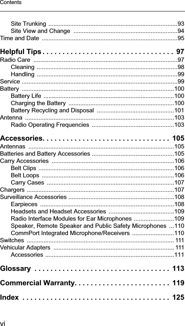 viContentsSite Trunking .............................................................................93Site View and Change  ..............................................................94Time and Date  .................................................................................95Helpful Tips . . . . . . . . . . . . . . . . . . . . . . . . . . . . . . . . .  97Radio Care  ......................................................................................97Cleaning ....................................................................................98Handling ....................................................................................99Service .............................................................................................99Battery ...........................................................................................100Battery Life  ..............................................................................100Charging the Battery  ...............................................................100Battery Recycling and Disposal  ..............................................101Antenna .........................................................................................103Radio Operating Frequencies  .................................................103Accessories. . . . . . . . . . . . . . . . . . . . . . . . . . . . . . . .  105Antennas .......................................................................................105Batteries and Battery Accessories .................................................105Carry Accessories  .........................................................................106Belt Clips .................................................................................106Belt Loops  ...............................................................................106Carry Cases  ............................................................................107Chargers ........................................................................................107Surveillance Accessories ...............................................................108Earpieces ................................................................................108Headsets and Headset Accessories  .......................................109Radio Interface Modules for Ear Microphones ........................109Speaker, Remote Speaker and Public Safety Microphones ...110CommPort Integrated Microphone/Receivers .........................110Switches ........................................................................................ 111Vehicular Adapters  ........................................................................ 111Accessories .............................................................................111Glossary  . . . . . . . . . . . . . . . . . . . . . . . . . . . . . . . . . .  113Commercial Warranty. . . . . . . . . . . . . . . . . . . . . . . .  119Index  . . . . . . . . . . . . . . . . . . . . . . . . . . . . . . . . . . . . .  125