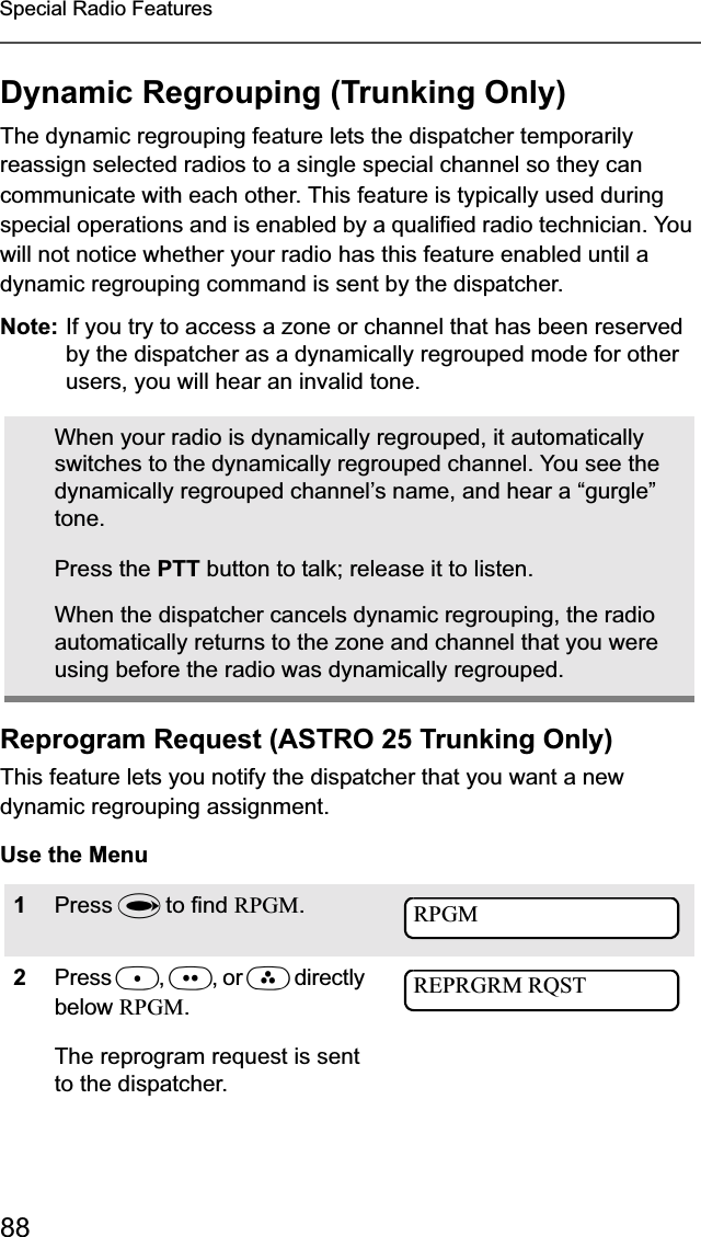 88Special Radio FeaturesDynamic Regrouping (Trunking Only)The dynamic regrouping feature lets the dispatcher temporarily reassign selected radios to a single special channel so they can communicate with each other. This feature is typically used during special operations and is enabled by a qualified radio technician. You will not notice whether your radio has this feature enabled until a dynamic regrouping command is sent by the dispatcher.Note: If you try to access a zone or channel that has been reserved by the dispatcher as a dynamically regrouped mode for other users, you will hear an invalid tone.Reprogram Request (ASTRO 25 Trunking Only)This feature lets you notify the dispatcher that you want a new dynamic regrouping assignment.Use the MenuWhen your radio is dynamically regrouped, it automatically switches to the dynamically regrouped channel. You see the dynamically regrouped channel’s name, and hear a “gurgle” tone.Press the PTT button to talk; release it to listen.When the dispatcher cancels dynamic regrouping, the radio automatically returns to the zone and channel that you were using before the radio was dynamically regrouped.1Press U to find RPGM.2Press D,E, or F directly below RPGM.The reprogram request is sent to the dispatcher.RPGMREPRGRM RQST