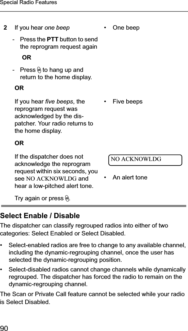 90Special Radio FeaturesSelect Enable / DisableThe dispatcher can classify regrouped radios into either of two categories: Select Enabled or Select Disabled.• Select-enabled radios are free to change to any available channel, including the dynamic-regrouping channel, once the user has selected the dynamic-regrouping position.• Select-disabled radios cannot change channels while dynamically regrouped. The dispatcher has forced the radio to remain on the dynamic-regrouping channel.The Scan or Private Call feature cannot be selected while your radio is Select Disabled.2If you hear one beep- Press the PTT button to send the reprogram request againOR - Press h to hang up and return to the home display.OR• One beepIf you hear five beeps, the reprogram request was acknowledged by the dis-patcher. Your radio returns to the home display.OR• Five beepsIf the dispatcher does not acknowledge the reprogram request within six seconds, you see NO ACKNOWLDG and hear a low-pitched alert tone.Try again or press h.• An alert toneNO ACKNOWLDG