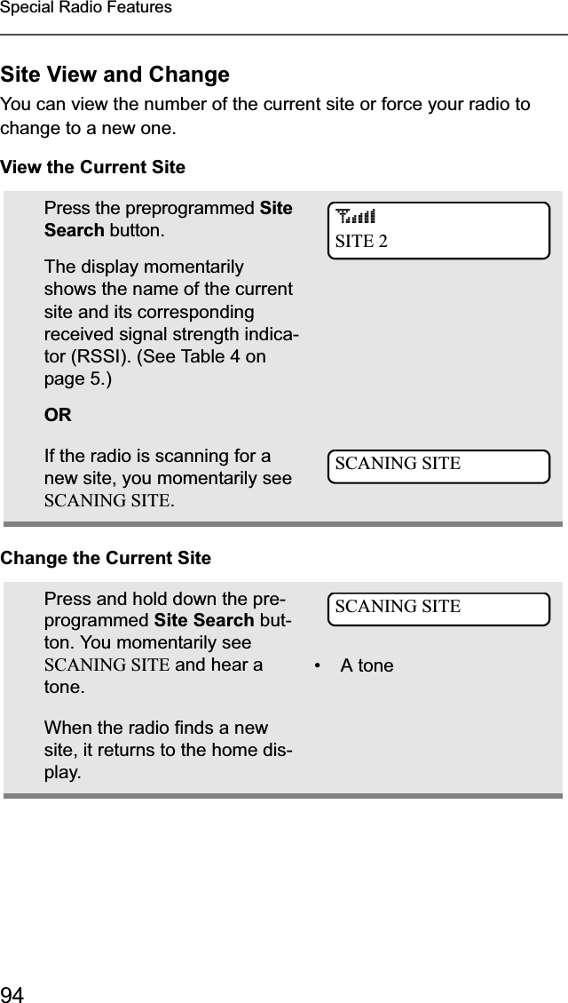 94Special Radio FeaturesSite View and ChangeYou can view the number of the current site or force your radio to change to a new one.View the Current SiteChange the Current SitePress the preprogrammed Site Search button.The display momentarily shows the name of the current site and its corresponding received signal strength indica-tor (RSSI). (See Table 4 on page 5.)ORIf the radio is scanning for a new site, you momentarily see SCANING SITE.Press and hold down the pre-programmed Site Search but-ton. You momentarily see SCANING SITE and hear a tone.• A toneWhen the radio finds a new site, it returns to the home dis-play.sSITE 2SCANING SITESCANING SITE