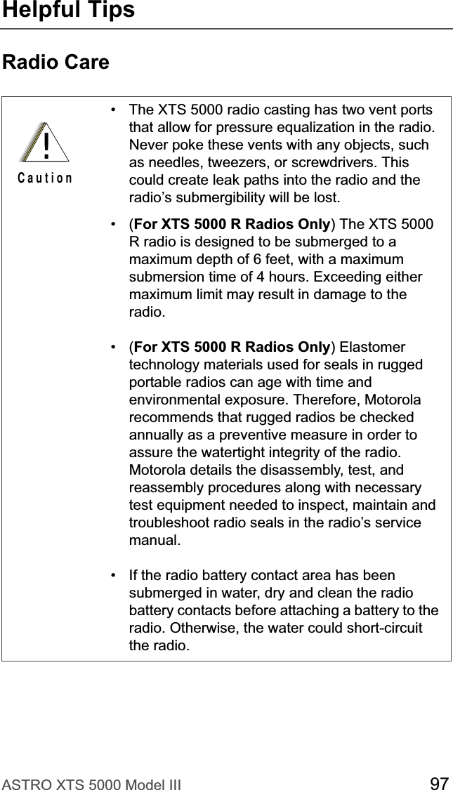 ASTRO XTS 5000 Model III 97Helpful TipsRadio Care• The XTS 5000 radio casting has two vent ports that allow for pressure equalization in the radio. Never poke these vents with any objects, such as needles, tweezers, or screwdrivers. This could create leak paths into the radio and the radio’s submergibility will be lost.•(For XTS 5000 R Radios Only) The XTS 5000 R radio is designed to be submerged to a maximum depth of 6 feet, with a maximum submersion time of 4 hours. Exceeding either maximum limit may result in damage to the radio.•(For XTS 5000 R Radios Only) Elastomer technology materials used for seals in rugged portable radios can age with time and environmental exposure. Therefore, Motorola recommends that rugged radios be checked annually as a preventive measure in order to assure the watertight integrity of the radio. Motorola details the disassembly, test, and reassembly procedures along with necessary test equipment needed to inspect, maintain and troubleshoot radio seals in the radio’s service manual.• If the radio battery contact area has been submerged in water, dry and clean the radio battery contacts before attaching a battery to the radio. Otherwise, the water could short-circuit the radio.!C a u t i o n