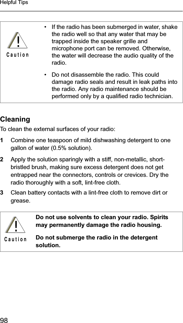 98Helpful TipsCleaningTo clean the external surfaces of your radio:1Combine one teaspoon of mild dishwashing detergent to one gallon of water (0.5% solution).2Apply the solution sparingly with a stiff, non-metallic, short-bristled brush, making sure excess detergent does not get entrapped near the connectors, controls or crevices. Dry the radio thoroughly with a soft, lint-free cloth.3Clean battery contacts with a lint-free cloth to remove dirt or grease.• If the radio has been submerged in water, shake the radio well so that any water that may be trapped inside the speaker grille and microphone port can be removed. Otherwise, the water will decrease the audio quality of the radio.• Do not disassemble the radio. This could damage radio seals and result in leak paths into the radio. Any radio maintenance should be performed only by a qualified radio technician.Do not use solvents to clean your radio. Spirits may permanently damage the radio housing.Do not submerge the radio in the detergent solution.!C a u t i o n!C a u t i o n