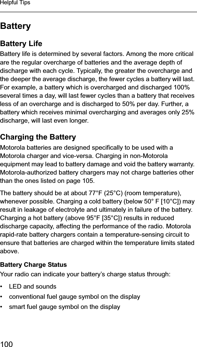 100Helpful TipsBatteryBattery LifeBattery life is determined by several factors. Among the more critical are the regular overcharge of batteries and the average depth of discharge with each cycle. Typically, the greater the overcharge and the deeper the average discharge, the fewer cycles a battery will last. For example, a battery which is overcharged and discharged 100% several times a day, will last fewer cycles than a battery that receives less of an overcharge and is discharged to 50% per day. Further, a battery which receives minimal overcharging and averages only 25% discharge, will last even longer.Charging the BatteryMotorola batteries are designed specifically to be used with a Motorola charger and vice-versa. Charging in non-Motorola equipment may lead to battery damage and void the battery warranty. Motorola-authorized battery chargers may not charge batteries other than the ones listed on page 105.The battery should be at about 77°F (25°C) (room temperature), whenever possible. Charging a cold battery (below 50° F [10°C]) may result in leakage of electrolyte and ultimately in failure of the battery. Charging a hot battery (above 95°F [35°C]) results in reduced discharge capacity, affecting the performance of the radio. Motorola rapid-rate battery chargers contain a temperature-sensing circuit to ensure that batteries are charged within the temperature limits stated above.Battery Charge StatusYour radio can indicate your battery’s charge status through:• LED and sounds• conventional fuel gauge symbol on the display• smart fuel gauge symbol on the display