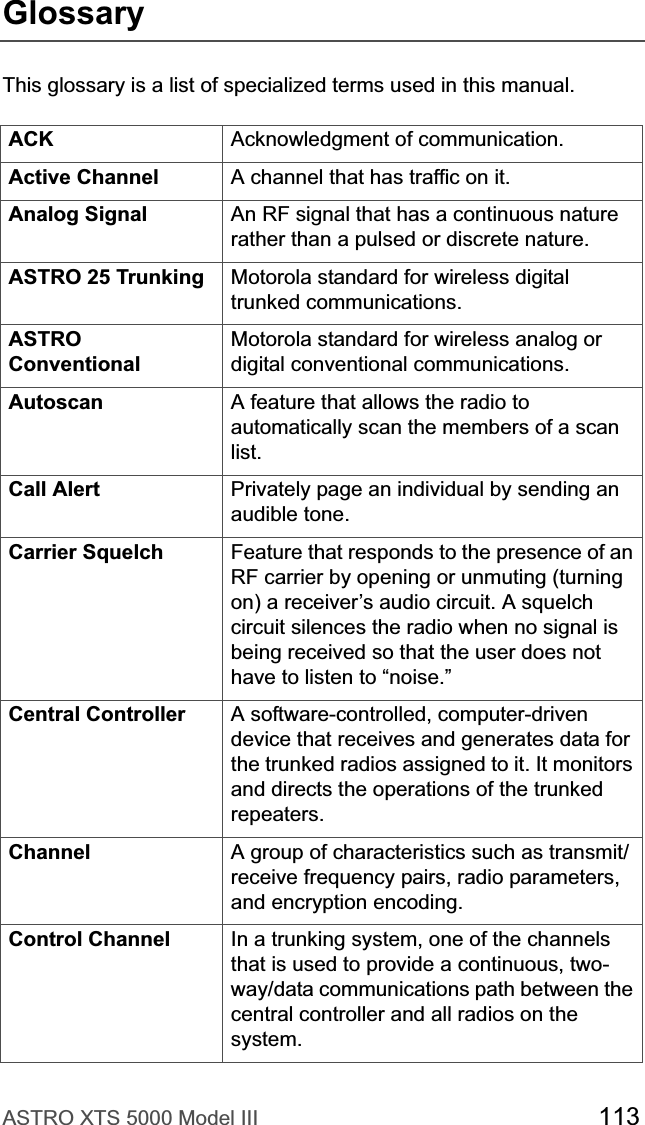 ASTRO XTS 5000 Model III 113GlossaryThis glossary is a list of specialized terms used in this manual.ACK Acknowledgment of communication.Active Channel A channel that has traffic on it.Analog Signal An RF signal that has a continuous nature rather than a pulsed or discrete nature. ASTRO 25 Trunking Motorola standard for wireless digital trunked communications.ASTROConventionalMotorola standard for wireless analog or digital conventional communications.Autoscan A feature that allows the radio to automatically scan the members of a scan list.Call Alert Privately page an individual by sending an audible tone. Carrier Squelch Feature that responds to the presence of an RF carrier by opening or unmuting (turning on) a receiver’s audio circuit. A squelch circuit silences the radio when no signal is being received so that the user does not have to listen to “noise.” Central Controller  A software-controlled, computer-driven device that receives and generates data for the trunked radios assigned to it. It monitors and directs the operations of the trunked repeaters.Channel A group of characteristics such as transmit/receive frequency pairs, radio parameters, and encryption encoding.Control Channel In a trunking system, one of the channels that is used to provide a continuous, two-way/data communications path between the central controller and all radios on the system.