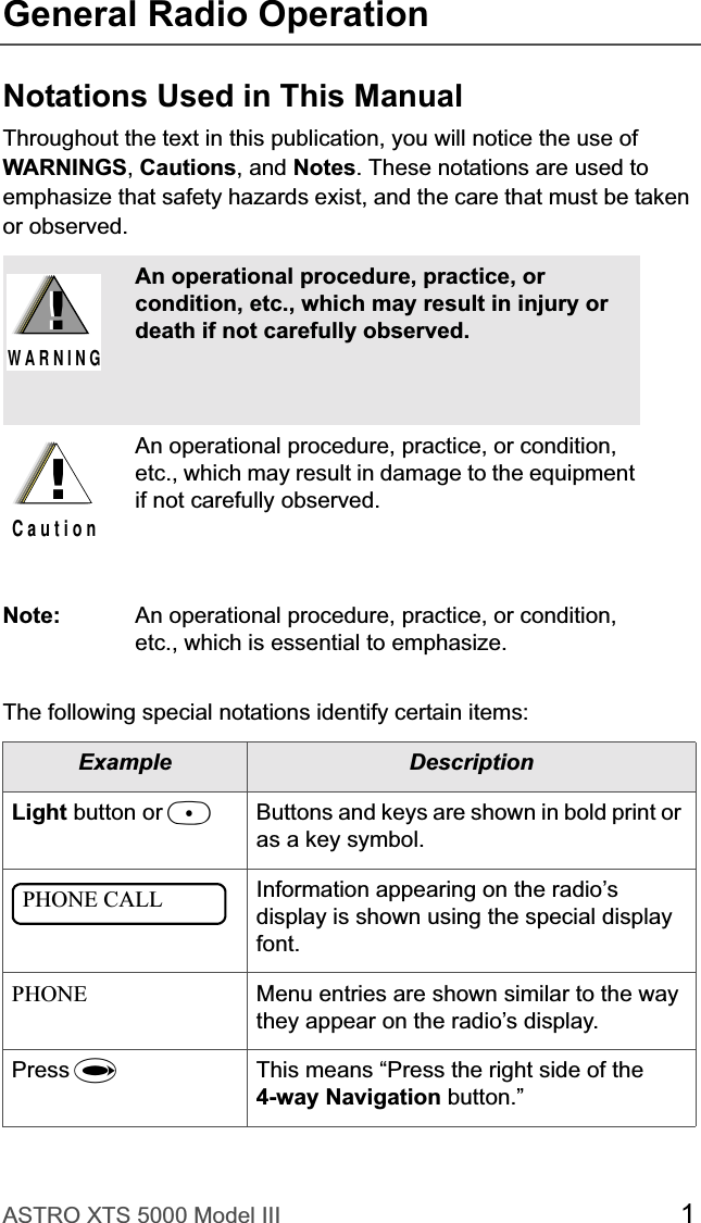 ASTRO XTS 5000 Model III 1General Radio OperationNotations Used in This ManualThroughout the text in this publication, you will notice the use of WARNINGS,Cautions, and Notes. These notations are used to emphasize that safety hazards exist, and the care that must be taken or observed.The following special notations identify certain items:An operational procedure, practice, or condition, etc., which may result in injury or death if not carefully observed.An operational procedure, practice, or condition, etc., which may result in damage to the equipment if not carefully observed.Note: An operational procedure, practice, or condition, etc., which is essential to emphasize.Example DescriptionLight button or DButtons and keys are shown in bold print or as a key symbol.Information appearing on the radio’s display is shown using the special display font.PHONE Menu entries are shown similar to the way they appear on the radio’s display.Press UThis means “Press the right side of the 4-way Navigation button.”!W A R N I N G!!C a u t i o nPHONE CALL