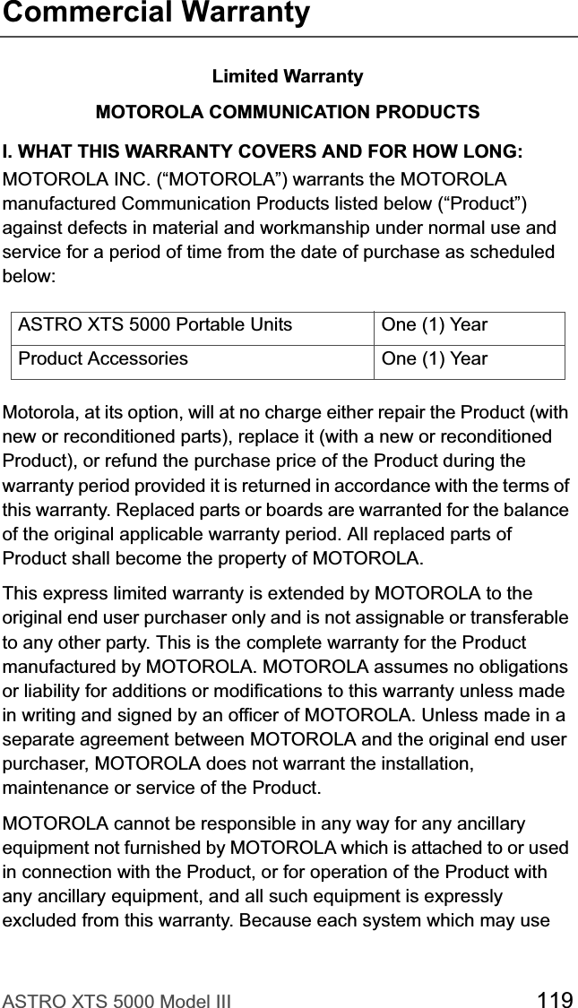 ASTRO XTS 5000 Model III 119Commercial WarrantyLimited WarrantyMOTOROLA COMMUNICATION PRODUCTSI. WHAT THIS WARRANTY COVERS AND FOR HOW LONG:MOTOROLA INC. (“MOTOROLA”) warrants the MOTOROLA manufactured Communication Products listed below (“Product”) against defects in material and workmanship under normal use and service for a period of time from the date of purchase as scheduled below:Motorola, at its option, will at no charge either repair the Product (with new or reconditioned parts), replace it (with a new or reconditioned Product), or refund the purchase price of the Product during the warranty period provided it is returned in accordance with the terms of this warranty. Replaced parts or boards are warranted for the balance of the original applicable warranty period. All replaced parts of Product shall become the property of MOTOROLA.This express limited warranty is extended by MOTOROLA to the original end user purchaser only and is not assignable or transferable to any other party. This is the complete warranty for the Product manufactured by MOTOROLA. MOTOROLA assumes no obligations or liability for additions or modifications to this warranty unless made in writing and signed by an officer of MOTOROLA. Unless made in a separate agreement between MOTOROLA and the original end user purchaser, MOTOROLA does not warrant the installation, maintenance or service of the Product.MOTOROLA cannot be responsible in any way for any ancillary equipment not furnished by MOTOROLA which is attached to or used in connection with the Product, or for operation of the Product with any ancillary equipment, and all such equipment is expressly excluded from this warranty. Because each system which may use ASTRO XTS 5000 Portable Units One (1) YearProduct Accessories One (1) Year