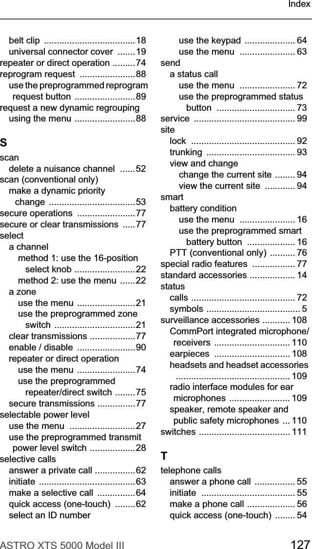 ASTRO XTS 5000 Model III 127Indexbelt clip  ....................................18universal connector cover  .......19repeater or direct operation .........74reprogram request  ......................88use the preprogrammed reprogram request button ........................89request a new dynamic regroupingusing the menu ........................88Sscandelete a nuisance channel  ......52scan (conventional only)make a dynamic priority  change  ..................................53secure operations  .......................77secure or clear transmissions  .....77selecta channelmethod 1: use the 16-position select knob ........................22method 2: use the menu  ......22a zoneuse the menu .......................21use the preprogrammed zone switch ................................21clear transmissions ..................77enable / disable  .......................90repeater or direct operationuse the menu .......................74use the preprogrammed repeater/direct switch ........75secure transmissions ...............77selectable power leveluse the menu  ..........................27use the preprogrammed transmit power level switch ..................28selective callsanswer a private call ................62initiate ......................................63make a selective call  ...............64quick access (one-touch)  ........62select an ID numberuse the keypad .................... 64use the menu  ...................... 63senda status calluse the menu  ...................... 72use the preprogrammed status button ............................... 73service ........................................ 99sitelock ......................................... 92trunking ................................... 93view and changechange the current site ........ 94view the current site  ............ 94smartbattery conditionuse the menu  ...................... 16use the preprogrammed smart battery button  ................... 16PTT (conventional only) .......... 76special radio features  ................. 77standard accessories .................. 14statuscalls ......................................... 72symbols ..................................... 5surveillance accessories ........... 108CommPort integrated microphone/receivers .............................. 110earpieces .............................. 108headsets and headset accessories ............................................. 109radio interface modules for ear microphones ........................ 109speaker, remote speaker and public safety microphones ... 110switches .................................... 111Ttelephone callsanswer a phone call  ................ 55initiate ..................................... 55make a phone call ................... 56quick access (one-touch) ........ 54