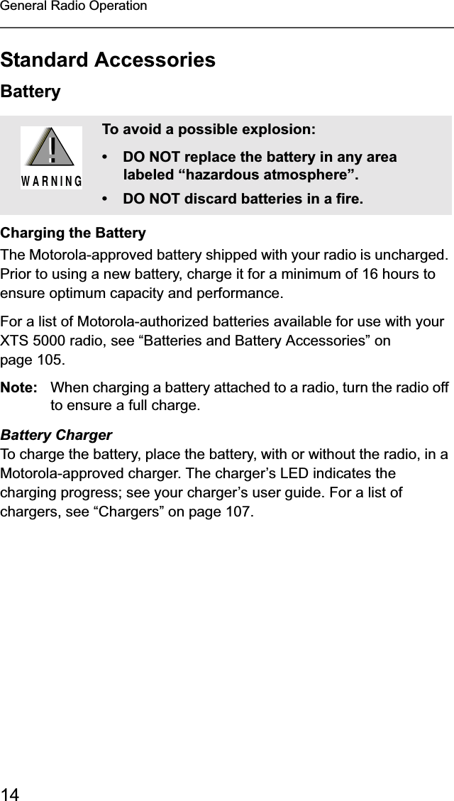 14General Radio OperationStandard AccessoriesBatteryCharging the BatteryThe Motorola-approved battery shipped with your radio is uncharged. Prior to using a new battery, charge it for a minimum of 16 hours to ensure optimum capacity and performance. For a list of Motorola-authorized batteries available for use with your XTS 5000 radio, see “Batteries and Battery Accessories” on page 105.Note: When charging a battery attached to a radio, turn the radio off to ensure a full charge.Battery ChargerTo charge the battery, place the battery, with or without the radio, in a Motorola-approved charger. The charger’s LED indicates the charging progress; see your charger’s user guide. For a list of chargers, see “Chargers” on page 107.To avoid a possible explosion:• DO NOT replace the battery in any area labeled “hazardous atmosphere”.• DO NOT discard batteries in a fire.!W A R N I N G!