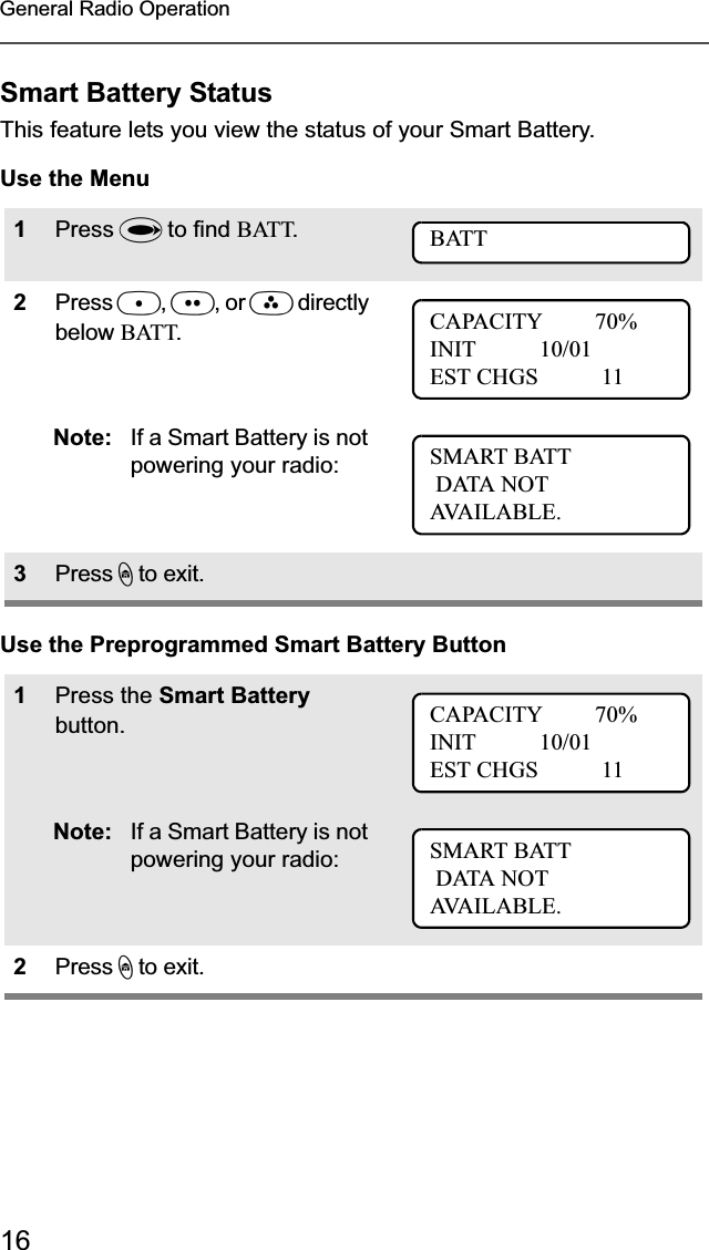 16General Radio OperationSmart Battery StatusThis feature lets you view the status of your Smart Battery.Use the MenuUse the Preprogrammed Smart Battery Button1Press U to find BATT.2Press D,E, or F directly below BATT.Note: If a Smart Battery is not powering your radio:3Press h to exit.1Press the Smart Battery button.Note: If a Smart Battery is not powering your radio:2Press h to exit.BATTCAPACITY         70%INIT           10/01EST CHGS           11SMART BATT DATA NOTAVA I L A B L E .CAPACITY         70%INIT           10/01EST CHGS           11SMART BATT DATA NOTAVA I L A B L E .