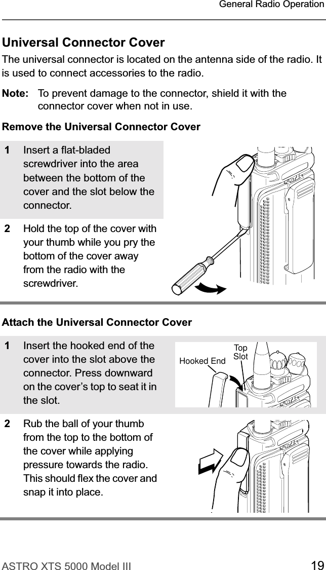 ASTRO XTS 5000 Model III 19General Radio OperationUniversal Connector CoverThe universal connector is located on the antenna side of the radio. It is used to connect accessories to the radio.Note: To prevent damage to the connector, shield it with the connector cover when not in use.Remove the Universal Connector CoverAttach the Universal Connector Cover1Insert a flat-bladed screwdriver into the area between the bottom of the cover and the slot below the connector.2Hold the top of the cover with your thumb while you pry the bottom of the cover away from the radio with the screwdriver.1Insert the hooked end of the cover into the slot above the connector. Press downward on the cover’s top to seat it in the slot.2Rub the ball of your thumb from the top to the bottom of the cover while applying pressure towards the radio. This should flex the cover and snap it into place.TopSlotTopHooked End