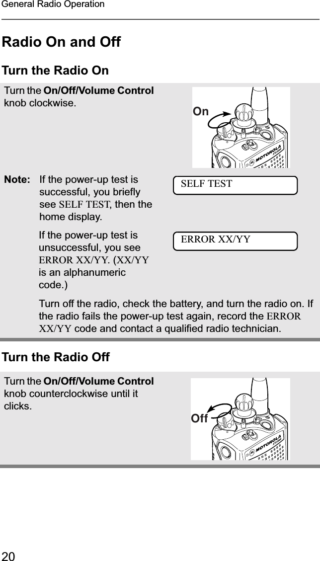 20General Radio OperationRadio On and OffTurn the Radio OnTurn the Radio OffTurn the On/Off/Volume Control knob clockwise.Note: If the power-up test is successful, you briefly see SELF TEST, then the home display.If the power-up test is unsuccessful, you see ERROR XX/YY. (XX/YYis an alphanumeric code.) Turn off the radio, check the battery, and turn the radio on. If the radio fails the power-up test again, record the ERROR XX/YY code and contact a qualified radio technician.Turn the On/Off/Volume Control knob counterclockwise until it clicks.OnSELF TESTERROR XX/YYOff