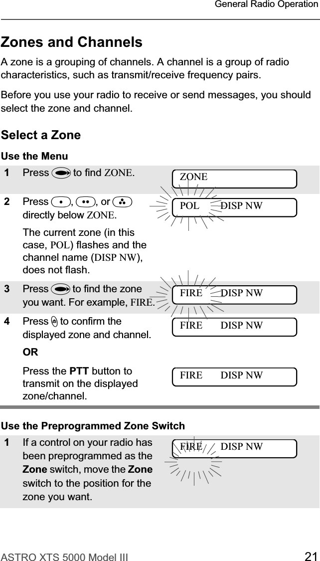 ASTRO XTS 5000 Model III 21General Radio OperationZones and ChannelsA zone is a grouping of channels. A channel is a group of radio characteristics, such as transmit/receive frequency pairs. Before you use your radio to receive or send messages, you should select the zone and channel.Select a ZoneUse the Menu Use the Preprogrammed Zone Switch1Press U to find ZONE.2Press D,E, or Fdirectly below ZONE.The current zone (in this case, POL) flashes and the channel name (DISP NW),does not flash.3Press U to find the zone you want. For example, FIRE.4Press h to confirm the displayed zone and channel. ORPress the PTT button to transmit on the displayed zone/channel.1If a control on your radio has been preprogrammed as the Zone switch, move the Zoneswitch to the position for the zone you want. ZONEPOL        DISP NWFIRE       DISP NWFIRE       DISP NWFIRE       DISP NWFIRE       DISP NW