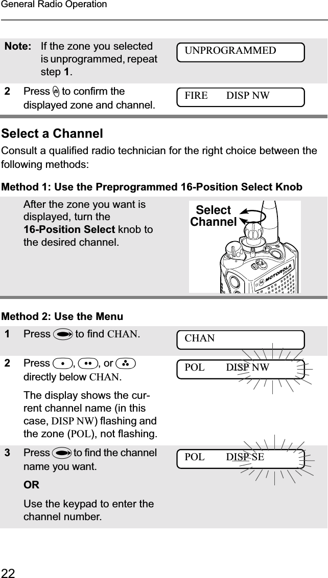 22General Radio OperationSelect a ChannelConsult a qualified radio technician for the right choice between the following methods:Method 1: Use the Preprogrammed 16-Position Select KnobMethod 2: Use the MenuNote: If the zone you selected is unprogrammed, repeat step 1.2Press h to confirm the displayed zone and channel. After the zone you want is displayed, turn the 16-Position Select knob to the desired channel.1Press U to find CHAN.2Press D,E, or Fdirectly below CHAN.The display shows the cur-rent channel name (in this case, DISP NW) flashing and the zone (POL), not flashing.3Press U to find the channel name you want. ORUse the keypad to enter the channel number.FIRE       DISP NWUNPROGRAMMEDFIRE       DISP NWSelectChannelCHANPOL        DISP NWPOL        DISP SE