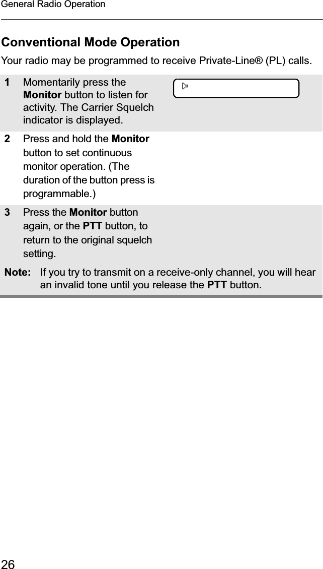 26General Radio OperationConventional Mode OperationYour radio may be programmed to receive Private-Line® (PL) calls.1Momentarily press the Monitor button to listen for activity. The Carrier Squelch indicator is displayed.2Press and hold the Monitor button to set continuous monitor operation. (The duration of the button press is programmable.) 3Press the Monitor buttonagain, or the PTT button, to return to the original squelch setting. Note: If you try to transmit on a receive-only channel, you will hear an invalid tone until you release the PTT button.C