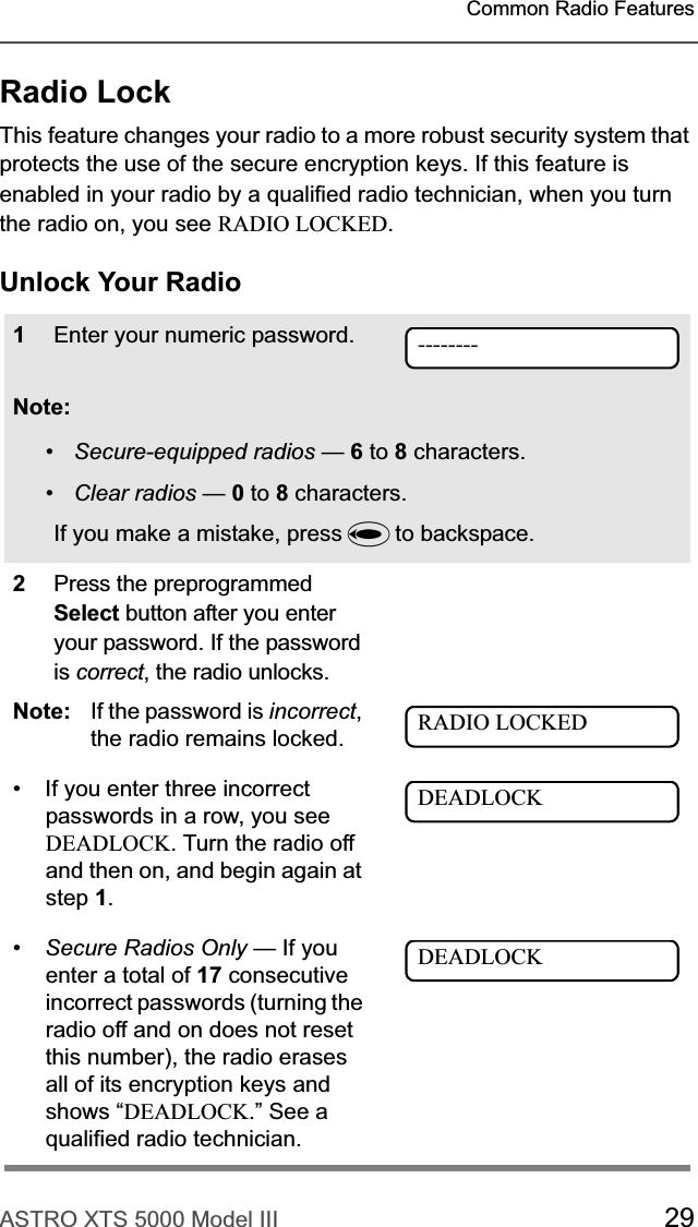 ASTRO XTS 5000 Model III 29Common Radio FeaturesRadio LockThis feature changes your radio to a more robust security system that protects the use of the secure encryption keys. If this feature is enabled in your radio by a qualified radio technician, when you turn the radio on, you see RADIO LOCKED.Unlock Your Radio1Enter your numeric password.Note:•Secure-equipped radios —6 to 8 characters.•Clear radios —0 to 8 characters.If you make a mistake, press V to backspace.2Press the preprogrammed Select button after you enter your password. If the password is correct, the radio unlocks. Note: If the password is incorrect,the radio remains locked. • If you enter three incorrect passwords in a row, you see DEADLOCK. Turn the radio off and then on, and begin again at step 1.•Secure Radios Only — If you enter a total of 17 consecutive incorrect passwords (turning the radio off and on does not reset this number), the radio erases all of its encryption keys and shows “DEADLOCK.” See a qualified radio technician.--------RADIO LOCKEDDEADLOCKDEADLOCK