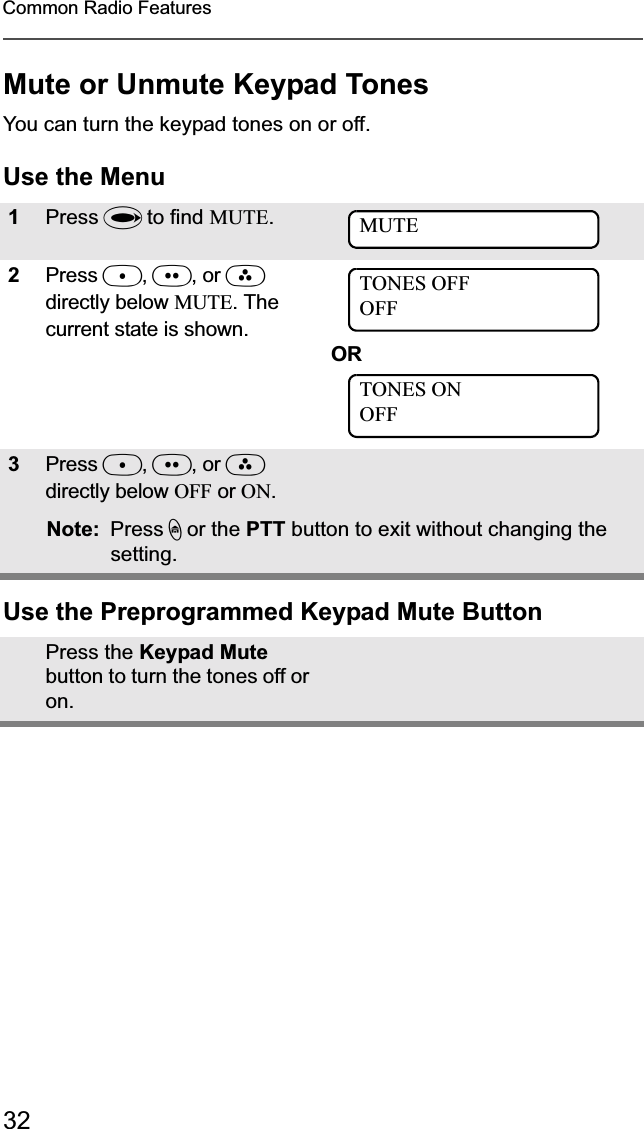 32Common Radio FeaturesMute or Unmute Keypad TonesYou can turn the keypad tones on or off.Use the MenuUse the Preprogrammed Keypad Mute Button1Press U to find MUTE.2Press D,E, or Fdirectly below MUTE. The current state is shown.OR3Press D,E, or Fdirectly below OFF or ON.Note: Press h or the PTT button to exit without changing the setting.Press the Keypad Mutebutton to turn the tones off or on.MUTETONES OFFOFFTONES ONOFF