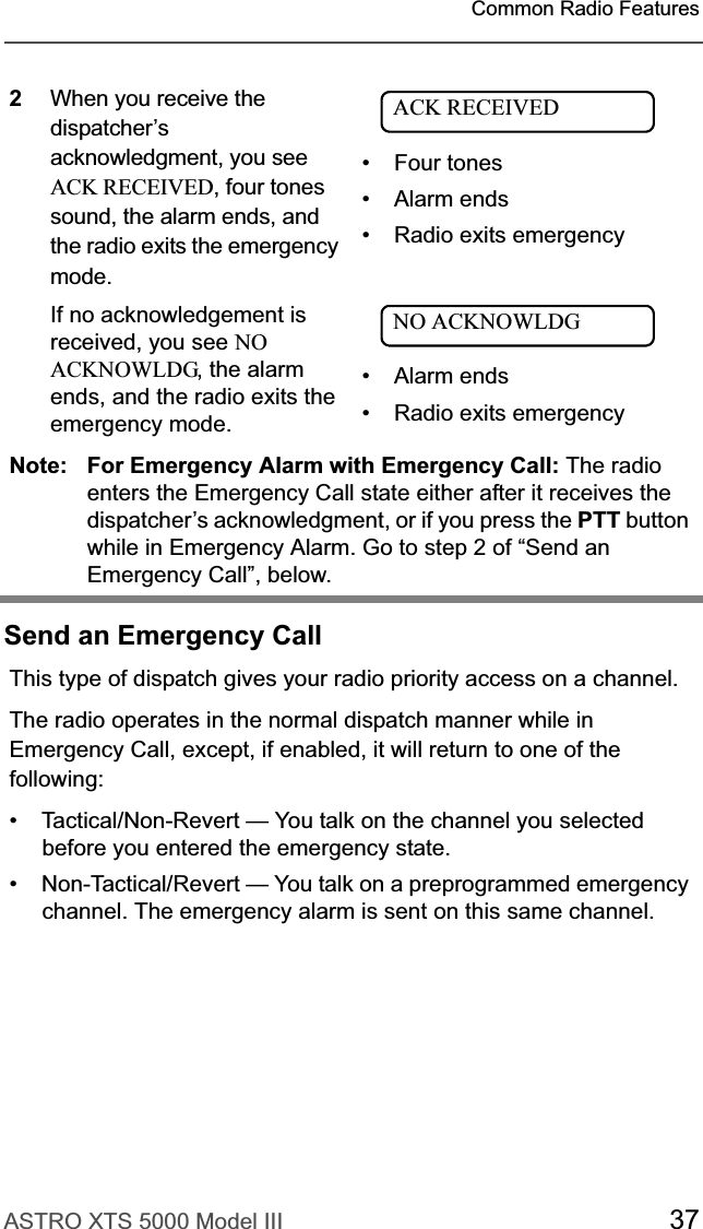 ASTRO XTS 5000 Model III 37Common Radio FeaturesSend an Emergency Call2When you receive the dispatcher’s acknowledgment, you see ACK RECEIVED, four tones sound, the alarm ends, and the radio exits the emergency mode.If no acknowledgement is received, you see NO ACKNOWLDG, the alarm ends, and the radio exits the emergency mode.• Four tones• Alarm ends• Radio exits emergency• Alarm ends• Radio exits emergencyNote: For Emergency Alarm with Emergency Call: The radio enters the Emergency Call state either after it receives the dispatcher’s acknowledgment, or if you press the PTT button while in Emergency Alarm. Go to step 2 of “Send an Emergency Call”, below.This type of dispatch gives your radio priority access on a channel.The radio operates in the normal dispatch manner while in Emergency Call, except, if enabled, it will return to one of the following:• Tactical/Non-Revert — You talk on the channel you selected before you entered the emergency state.• Non-Tactical/Revert — You talk on a preprogrammed emergency channel. The emergency alarm is sent on this same channel.ACK RECEIVEDNO ACKNOWLDG