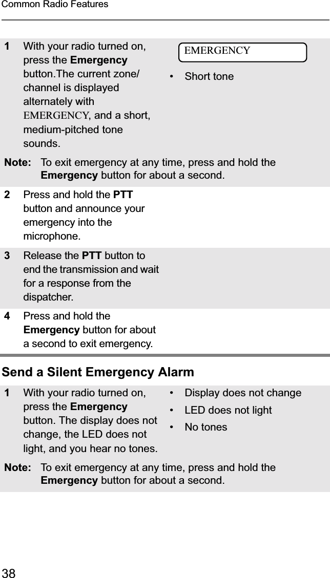 38Common Radio FeaturesSend a Silent Emergency Alarm1With your radio turned on, press the Emergencybutton.The current zone/channel is displayed alternately with EMERGENCY, and a short, medium-pitched tone sounds.•Short toneNote: To exit emergency at any time, press and hold the Emergency button for about a second.2Press and hold the PTTbutton and announce your emergency into the microphone. 3Release the PTT button to end the transmission and wait for a response from the dispatcher. 4Press and hold the Emergency button for about a second to exit emergency. 1With your radio turned on, press the Emergencybutton. The display does not change, the LED does not light, and you hear no tones.• Display does not change• LED does not light• No tonesNote: To exit emergency at any time, press and hold the Emergency button for about a second.EMERGENCY