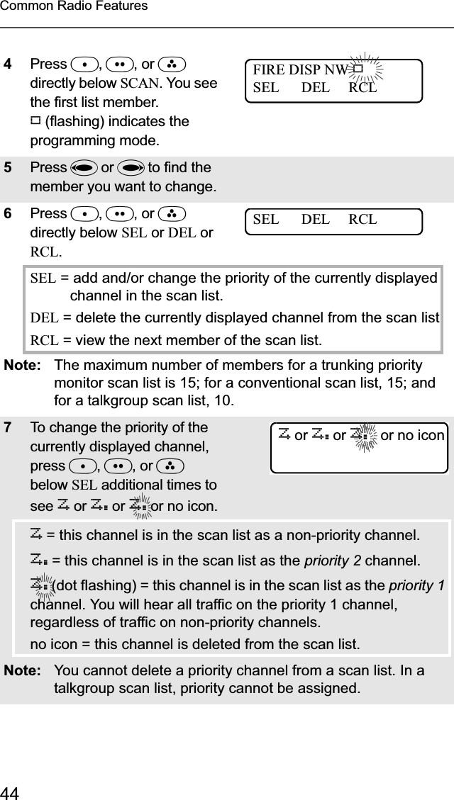 44Common Radio Features4Press D,E, or Fdirectly below SCAN. You see the first list member. p (flashing) indicates the programming mode.5Press V or U to find the member you want to change.6Press D,E, or Fdirectly below SEL or DEL or RCL.SEL = add and/or change the priority of the currently displayed channel in the scan list.DEL = delete the currently displayed channel from the scan list.RCL = view the next member of the scan list.Note: The maximum number of members for a trunking priority monitor scan list is 15; for a conventional scan list, 15; and for a talkgroup scan list, 10.7To change the priority of the currently displayed channel, press D,E, or Fbelow SEL additional times to see T or S or S or no icon.T = this channel is in the scan list as a non-priority channel.S = this channel is in the scan list as the priority 2 channel.S (dot flashing) = this channel is in the scan list as the priority 1channel. You will hear all traffic on the priority 1 channel, regardless of traffic on non-priority channels.no icon = this channel is deleted from the scan list.Note: You cannot delete a priority channel from a scan list. In a talkgroup scan list, priority cannot be assigned.FIRE DISP NW pSEL      DEL     RCLSEL      DEL     RCLT or S or S or no icon