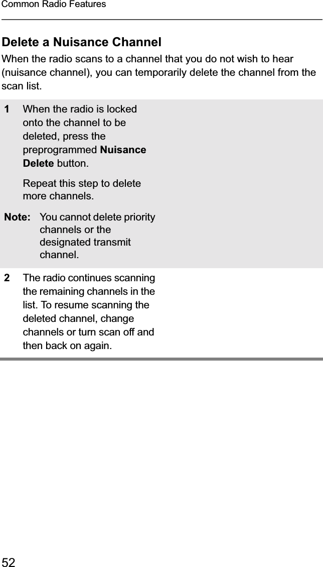 52Common Radio FeaturesDelete a Nuisance ChannelWhen the radio scans to a channel that you do not wish to hear (nuisance channel), you can temporarily delete the channel from the scan list.1When the radio is locked onto the channel to be deleted, press the preprogrammed NuisanceDelete button.Repeat this step to delete more channels.Note: You cannot delete priority channels or the designated transmit channel.2The radio continues scanning the remaining channels in the list. To resume scanning the deleted channel, change channels or turn scan off and then back on again.