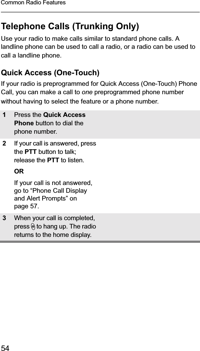 54Common Radio FeaturesTelephone Calls (Trunking Only)Use your radio to make calls similar to standard phone calls. A landline phone can be used to call a radio, or a radio can be used to call a landline phone.Quick Access (One-Touch)If your radio is preprogrammed for Quick Access (One-Touch) Phone Call, you can make a call to one preprogrammed phone number without having to select the feature or a phone number. 1Press the Quick AccessPhone button to dial the phone number.2If your call is answered, press the PTT button to talk; release the PTT to listen.ORIf your call is not answered, go to “Phone Call Display and Alert Prompts” on page 57.3When your call is completed, press h to hang up. The radio returns to the home display.