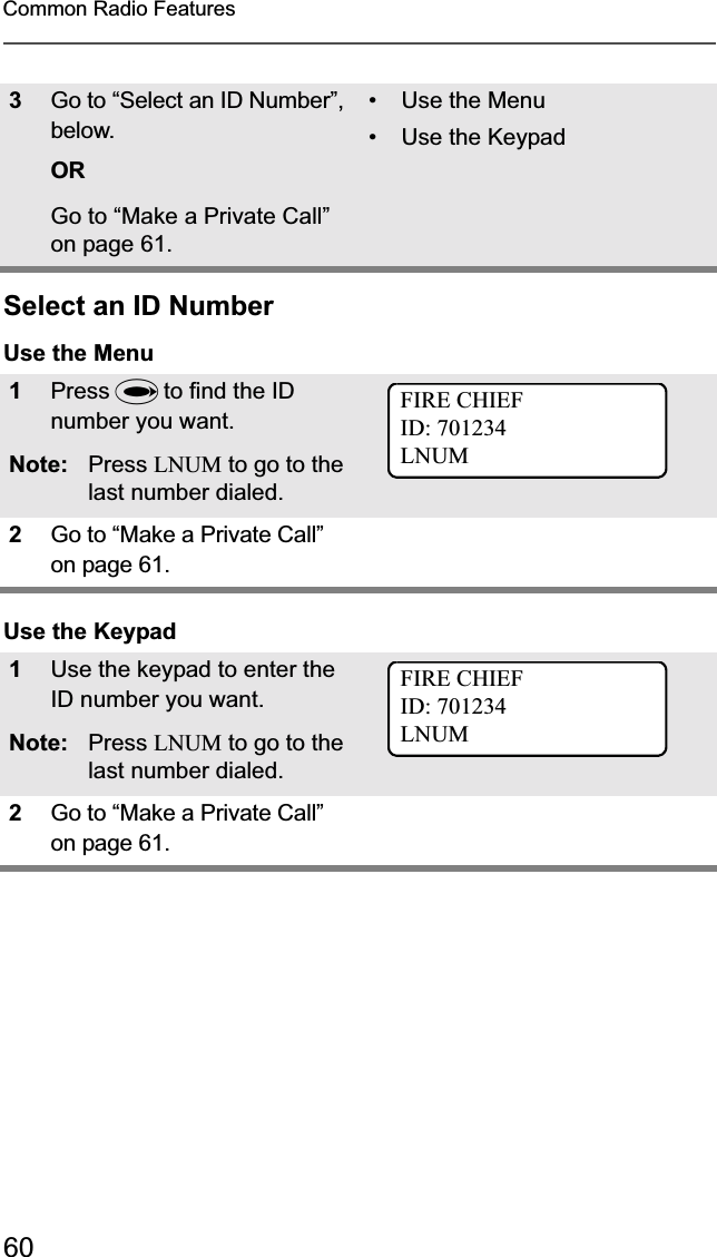 60Common Radio FeaturesSelect an ID NumberUse the MenuUse the Keypad3Go to “Select an ID Number”, below.ORGo to “Make a Private Call” on page 61.• Use the Menu• Use the Keypad1Press U to find the ID number you want.Note: Press LNUM to go to the last number dialed.2Go to “Make a Private Call” on page 61.1Use the keypad to enter the ID number you want.Note: Press LNUM to go to the last number dialed.2Go to “Make a Private Call” on page 61.FIRE CHIEFID: 701234LNUMFIRE CHIEFID: 701234LNUM