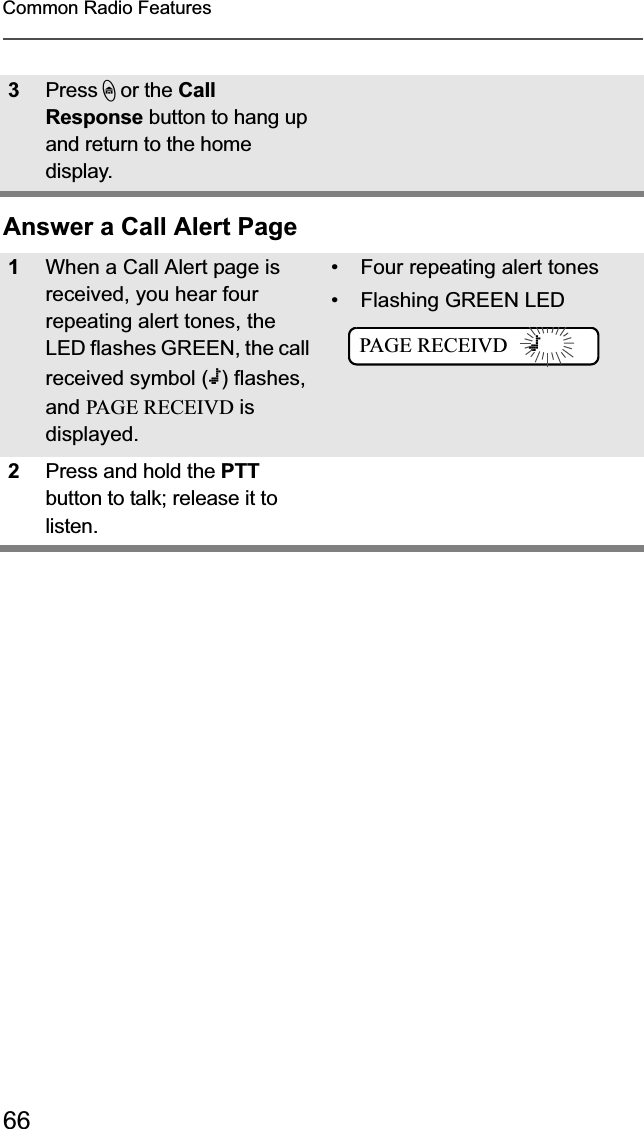 66Common Radio FeaturesAnswer a Call Alert Page3Press h or the CallResponse button to hang up and return to the home display.1When a Call Alert page is received, you hear four repeating alert tones, the LED flashes GREEN, the call received symbol (m) flashes, and PAGE RECEIVD is displayed.• Four repeating alert tones• Flashing GREEN LED=2Press and hold the PTTbutton to talk; release it to listen.PAGE RECEIVD    m