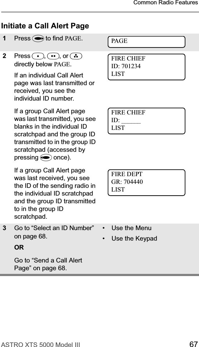 ASTRO XTS 5000 Model III 67Common Radio FeaturesInitiate a Call Alert Page1Press U to find PAGE.2Press D,E, or Fdirectly below PAG E.If an individual Call Alert page was last transmitted or received, you see the individual ID number.If a group Call Alert page was last transmitted, you see blanks in the individual ID scratchpad and the group ID transmitted to in the group ID scratchpad (accessed by pressing V once).If a group Call Alert page was last received, you see the ID of the sending radio in the individual ID scratchpad and the group ID transmitted to in the group ID scratchpad.3Go to “Select an ID Number” on page 68.ORGo to “Send a Call Alert Page” on page 68.•Use the Menu• Use the KeypadPAGEFIRE CHIEFID: 701234LISTFIRE CHIEFID: ______LISTFIRE DEPTGR: 704440LIST