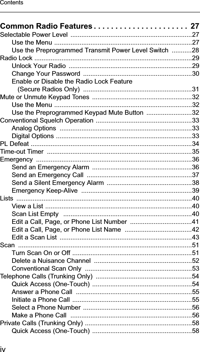 ivContentsCommon Radio Features . . . . . . . . . . . . . . . . . . . . . .  27Selectable Power Level  ...................................................................27Use the Menu ............................................................................27Use the Preprogrammed Transmit Power Level Switch  ...........28Radio Lock .......................................................................................29Unlock Your Radio  ....................................................................29Change Your Password  ............................................................30Enable or Disable the Radio Lock Feature (Secure Radios Only)  ............................................................31Mute or Unmute Keypad Tones  .......................................................32Use the Menu ............................................................................32Use the Preprogrammed Keypad Mute Button  .........................32Conventional Squelch Operation .....................................................33Analog Options  .........................................................................33Digital Options ...........................................................................33PL Defeat .........................................................................................34Time-out Timer  ................................................................................35Emergency ......................................................................................36Send an Emergency Alarm  .......................................................36Send an Emergency Call  ..........................................................37Send a Silent Emergency Alarm  ...............................................38Emergency Keep-Alive  .............................................................39Lists .................................................................................................40View a List .................................................................................40Scan List Empty   .......................................................................40Edit a Call, Page, or Phone List Number  ..................................41Edit a Call, Page, or Phone List Name  .....................................42Edit a Scan List  .........................................................................43Scan ................................................................................................51Turn Scan On or Off ..................................................................51Delete a Nuisance Channel  ......................................................52Conventional Scan Only  ...........................................................53Telephone Calls (Trunking Only)  .....................................................54Quick Access (One-Touch)  .......................................................54Answer a Phone Call  ................................................................55Initiate a Phone Call ..................................................................55Select a Phone Number ............................................................56Make a Phone Call  ...................................................................56Private Calls (Trunking Only) ...........................................................58Quick Access (One-Touch)  .......................................................58