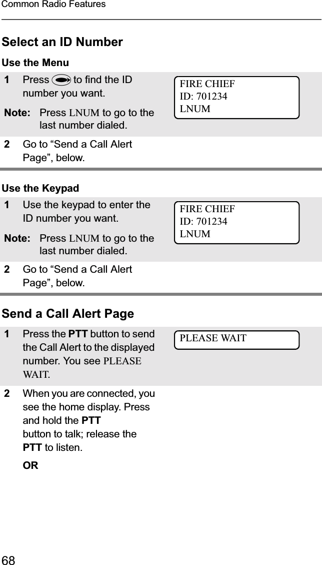 68Common Radio FeaturesSelect an ID NumberUse the MenuUse the KeypadSend a Call Alert Page1Press U to find the ID number you want.Note: Press LNUM to go to the last number dialed.2Go to “Send a Call Alert Page”, below.1Use the keypad to enter the ID number you want.Note: Press LNUM to go to the last number dialed.2Go to “Send a Call Alert Page”, below.1Press the PTT button to send the Call Alert to the displayed number. You see PLEASE WA I T.2When you are connected, you see the home display. Press and hold the PTTbutton to talk; release the PTT to listen.ORFIRE CHIEFID: 701234LNUMFIRE CHIEFID: 701234LNUMPLEASE WAIT
