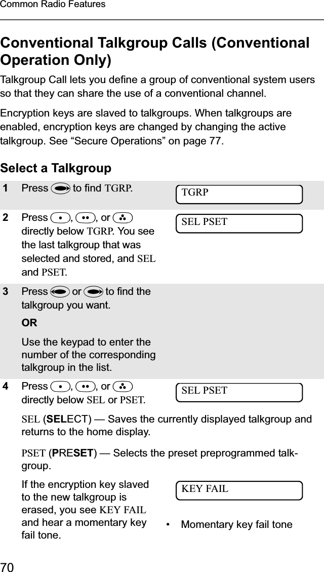 70Common Radio FeaturesConventional Talkgroup Calls (Conventional Operation Only)Talkgroup Call lets you define a group of conventional system users so that they can share the use of a conventional channel.Encryption keys are slaved to talkgroups. When talkgroups are enabled, encryption keys are changed by changing the active talkgroup. See “Secure Operations” on page 77.Select a Talkgroup1Press U to find TGRP.2Press D,E, or Fdirectly below TGRP. You see the last talkgroup that was selected and stored, and SEL and PSET.3Press V or U to find the talkgroup you want.ORUse the keypad to enter the number of the corresponding talkgroup in the list.4Press D,E, or Fdirectly below SEL or PSET.SEL (SELECT) — Saves the currently displayed talkgroup and returns to the home display. PSET (PRESET) — Selects the preset preprogrammed talk-group.If the encryption key slaved to the new talkgroup is erased, you see KEY FAILand hear a momentary key fail tone.• Momentary key fail toneTGRPSEL PSETSEL PSETKEY FAIL
