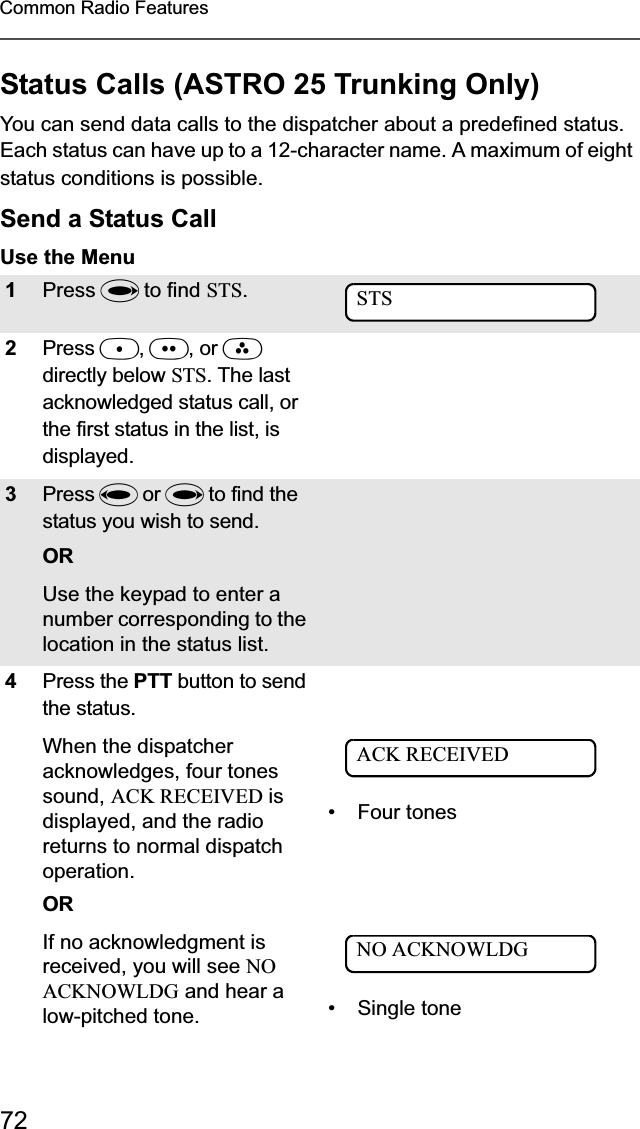 72Common Radio FeaturesStatus Calls (ASTRO 25 Trunking Only)You can send data calls to the dispatcher about a predefined status. Each status can have up to a 12-character name. A maximum of eight status conditions is possible.Send a Status CallUse the Menu1Press U to find STS.2Press D,E, or Fdirectly below STS. The last acknowledged status call, or the first status in the list, is displayed.3Press V or U to find the status you wish to send.ORUse the keypad to enter a number corresponding to the location in the status list. 4Press the PTT button to send the status.When the dispatcher acknowledges, four tones sound, ACK RECEIVED is displayed, and the radio returns to normal dispatch operation.OR• Four tonesIf no acknowledgment is received, you will see NOACKNOWLDG and hear a low-pitched tone. • Single toneSTSACK RECEIVEDNO ACKNOWLDG
