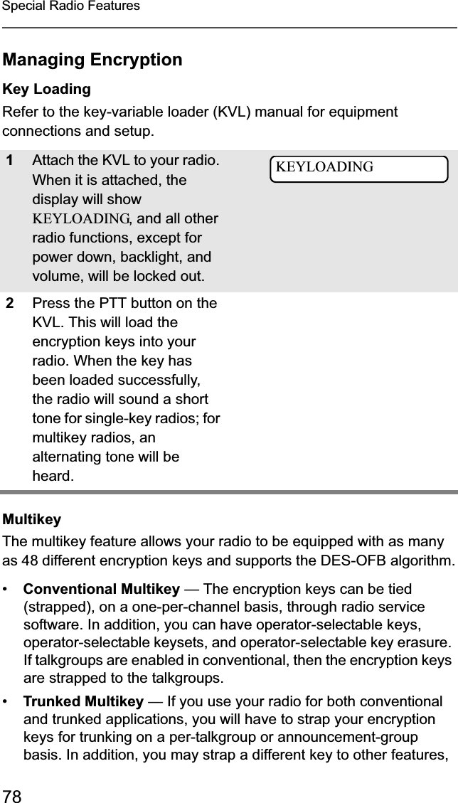 78Special Radio FeaturesManaging EncryptionKey LoadingRefer to the key-variable loader (KVL) manual for equipment connections and setup.MultikeyThe multikey feature allows your radio to be equipped with as many as 48 different encryption keys and supports the DES-OFB algorithm.•Conventional Multikey — The encryption keys can be tied (strapped), on a one-per-channel basis, through radio service software. In addition, you can have operator-selectable keys, operator-selectable keysets, and operator-selectable key erasure. If talkgroups are enabled in conventional, then the encryption keys are strapped to the talkgroups.•Trunked Multikey — If you use your radio for both conventional and trunked applications, you will have to strap your encryption keys for trunking on a per-talkgroup or announcement-group basis. In addition, you may strap a different key to other features, 1Attach the KVL to your radio. When it is attached, the display will showKEYLOADING, and all other radio functions, except for power down, backlight, and volume, will be locked out.2Press the PTT button on the KVL. This will load the encryption keys into your radio. When the key has been loaded successfully, the radio will sound a short tone for single-key radios; for multikey radios, an alternating tone will be heard.KEYLOADING