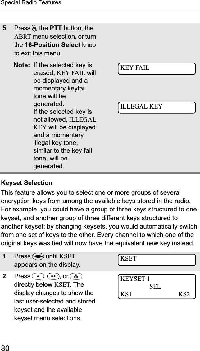 80Special Radio FeaturesKeyset SelectionThis feature allows you to select one or more groups of several encryption keys from among the available keys stored in the radio. For example, you could have a group of three keys structured to one keyset, and another group of three different keys structured to another keyset; by changing keysets, you would automatically switch from one set of keys to the other. Every channel to which one of the original keys was tied will now have the equivalent new key instead.5Press h, the PTT button, the ABRT menu selection, or turn the 16-Position Select knobto exit this menu. Note: If the selected key is erased, KEY FAIL will be displayed and a momentary keyfail tone will be generated.If the selected key is not allowed, ILLEGAL KEY will be displayed and a momentary illegal key tone, similar to the key fail tone, will be generated.1Press U until KSETappears on the display.2Press D,E, or Fdirectly below KSET. The display changes to show the last user-selected and stored keyset and the available keyset menu selections.KEY FAILILLEGAL KEYKSETKEYSET 1SELKS1 KS2