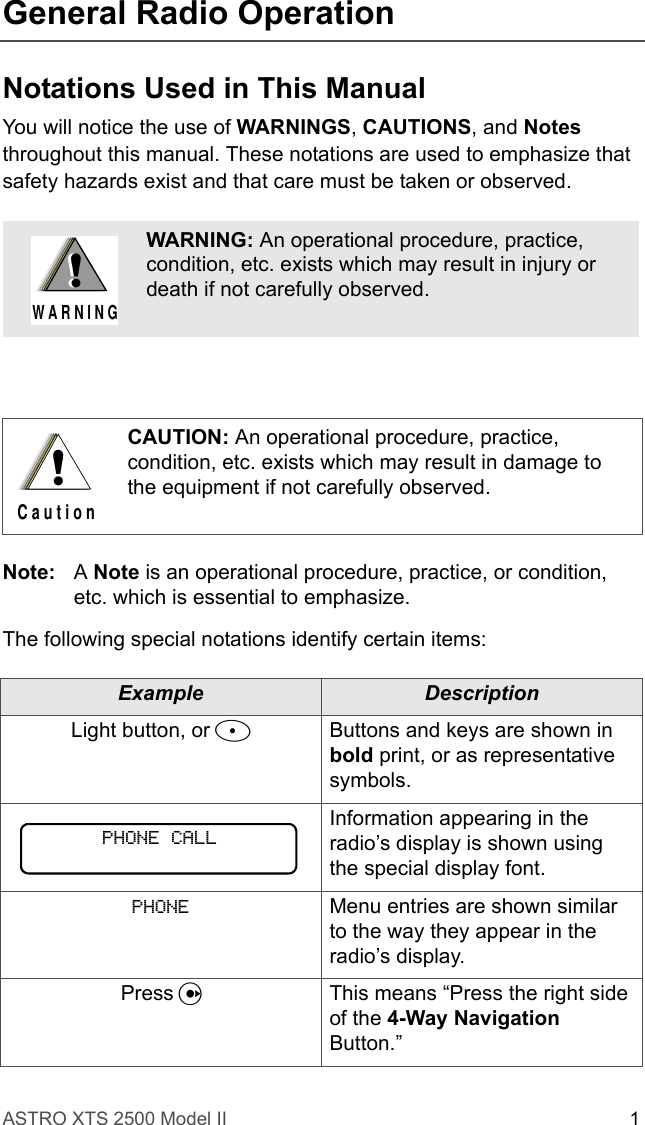 ASTRO XTS 2500 Model II 1General Radio OperationNotations Used in This ManualYou will notice the use of WARNINGS, CAUTIONS, and Notes throughout this manual. These notations are used to emphasize that safety hazards exist and that care must be taken or observed.Note: A Note is an operational procedure, practice, or condition, etc. which is essential to emphasize.The following special notations identify certain items:WARNING: An operational procedure, practice, condition, etc. exists which may result in injury or death if not carefully observed.CAUTION: An operational procedure, practice, condition, etc. exists which may result in damage to the equipment if not carefully observed.Example DescriptionLight button, or DButtons and keys are shown in bold print, or as representative symbols.Information appearing in the radio’s display is shown using the special display font.PHONE Menu entries are shown similar to the way they appear in the radio’s display.Press UThis means “Press the right side of the 4-Way Navigation Button.”!W A R N I N G!!C a u t i o nPHONE CALL