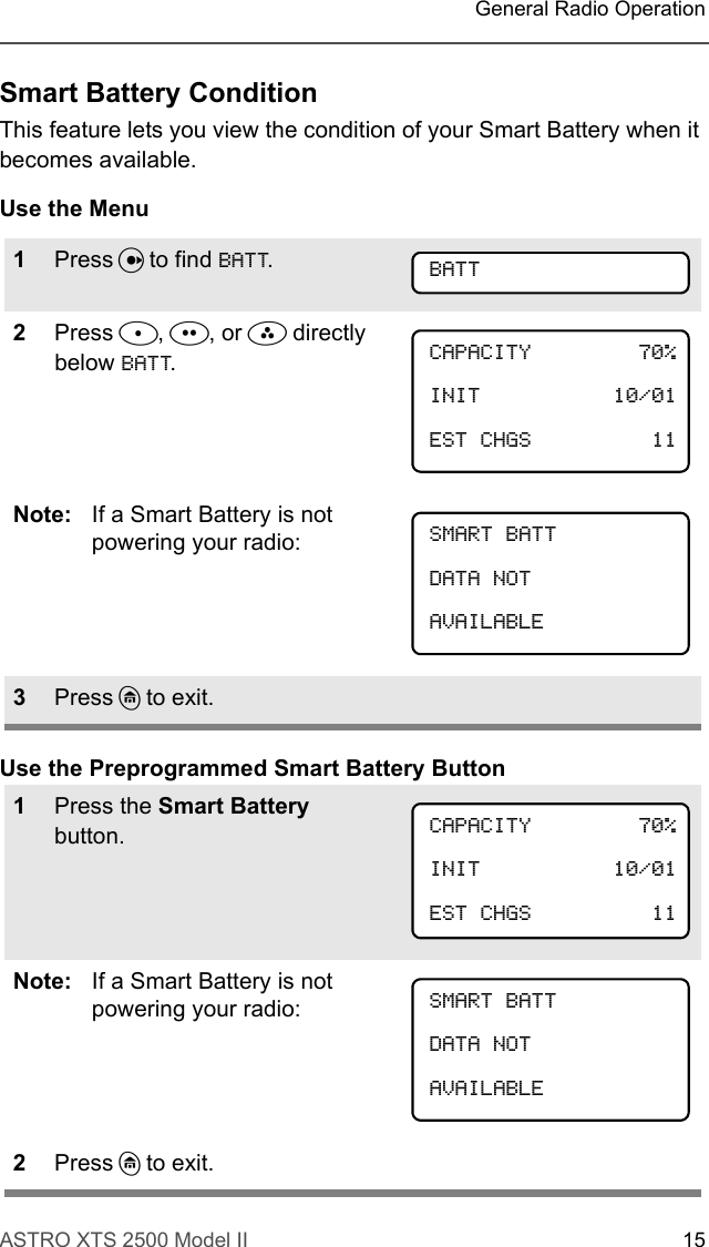 ASTRO XTS 2500 Model II 15General Radio OperationSmart Battery ConditionThis feature lets you view the condition of your Smart Battery when it becomes available.Use the MenuUse the Preprogrammed Smart Battery Button1Press U to find BATT.2Press D, E, or F directly below BATT.Note: If a Smart Battery is not powering your radio:3Press h to exit.1Press the Smart Battery button.Note: If a Smart Battery is not powering your radio:2Press h to exit.BATTCAPACITY 70%INIT 10/01EST CHGS 11 SMART BATTDATA NOTAVAILABLECAPACITY 70%INIT 10/01EST CHGS 11 SMART BATTDATA NOTAVAILABLE