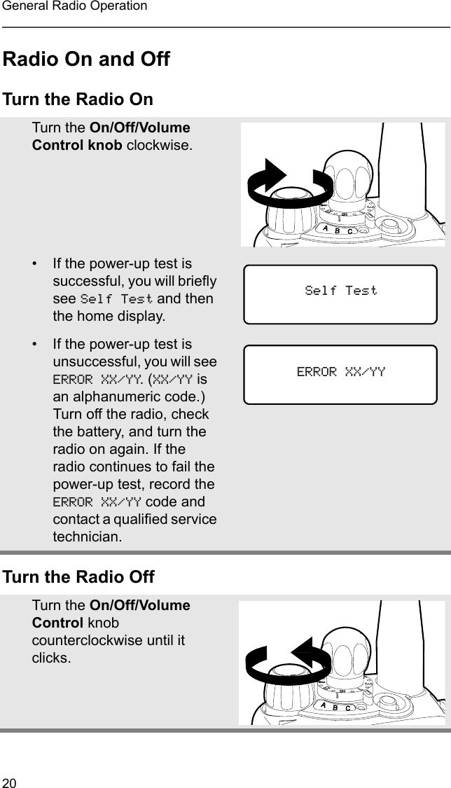 20General Radio OperationRadio On and OffTurn the Radio OnTurn the Radio OffTurn the On/Off/Volume Control knob clockwise.• If the power-up test is successful, you will briefly see Self Test and then the home display.• If the power-up test is unsuccessful, you will see ERROR XX/YY. (XX/YY is an alphanumeric code.) Turn off the radio, check the battery, and turn the radio on again. If the radio continues to fail the power-up test, record the ERROR XX/YY code and contact a qualified service technician.Turn the On/Off/Volume Control knob counterclockwise until it clicks.Self TestERROR XX/YY